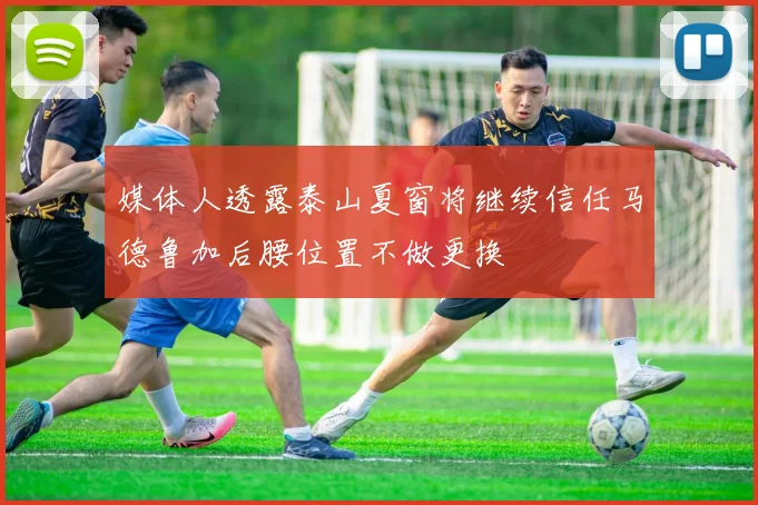 媒体人透露泰山夏窗将继续信任马德鲁加后腰位置不做更换