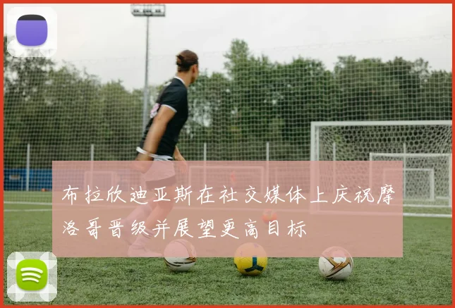 布拉欣迪亚斯在社交媒体上庆祝摩洛哥晋级并展望更高目标