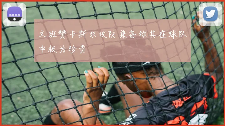 文班赞卡斯尔攻防兼备称其在球队中极为珍贵
