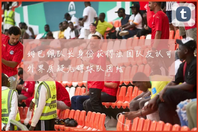 姆巴佩队长身份获得法国队友认可外界质疑无碍球队团结