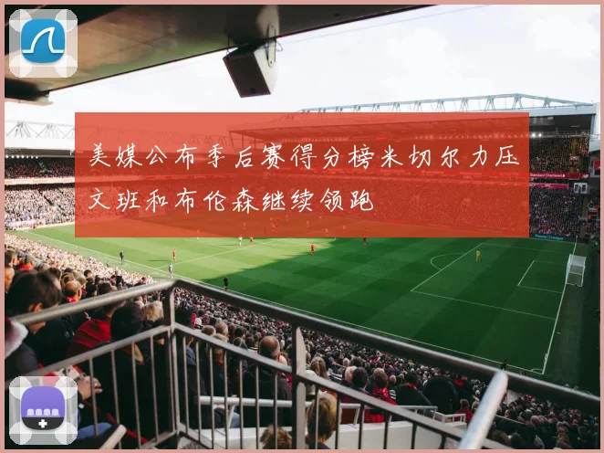 美媒公布季后赛得分榜米切尔力压文班和布伦森继续领跑