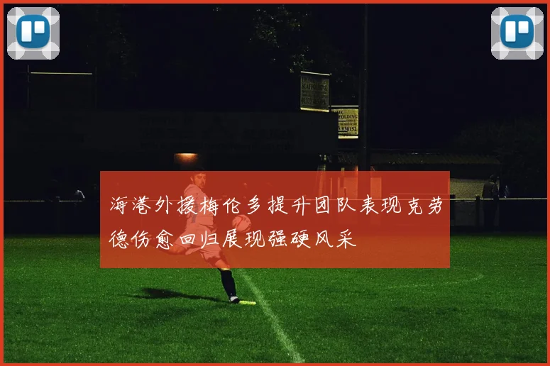 海港外援梅伦多提升团队表现克劳德伤愈回归展现强硬风采