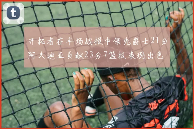 开拓者在半场战报中领先爵士21分阿夫迪亚贡献23分7篮板表现出色