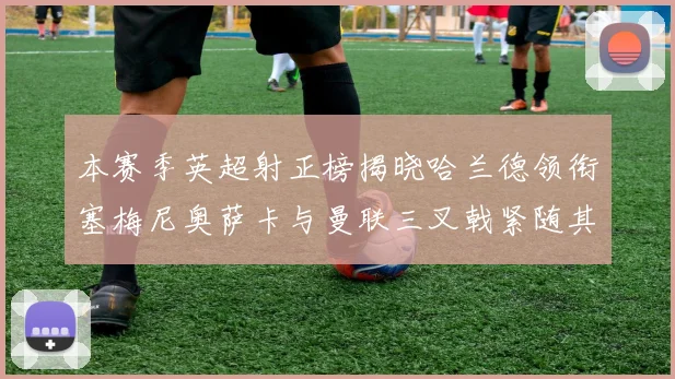 本赛季英超射正榜揭晓哈兰德领衔塞梅尼奥萨卡与曼联三叉戟紧随其后