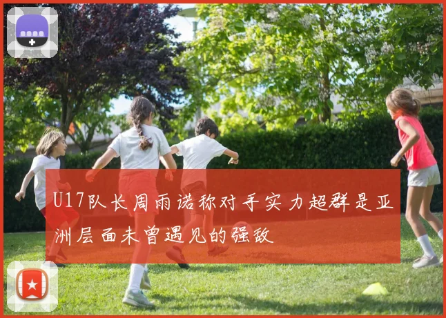 U17队长周雨诺称对手实力超群是亚洲层面未曾遇见的强敌