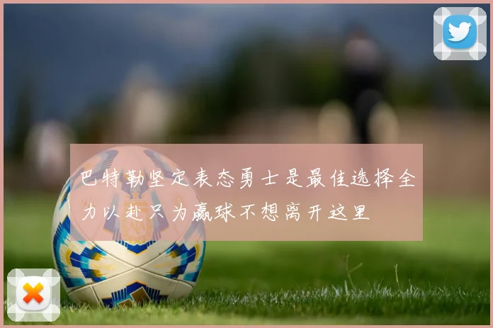 巴特勒坚定表态勇士是最佳选择全力以赴只为赢球不想离开这里