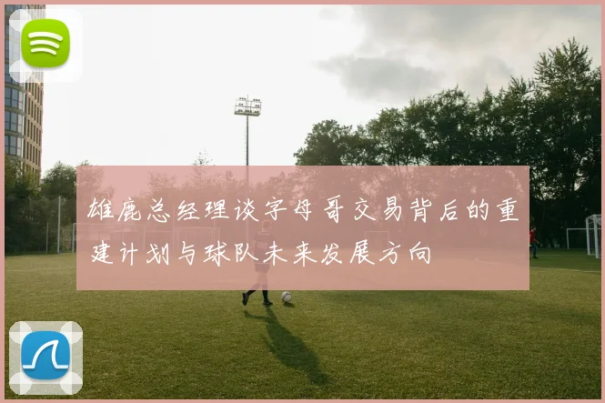 雄鹿总经理谈字母哥交易背后的重建计划与球队未来发展方向
