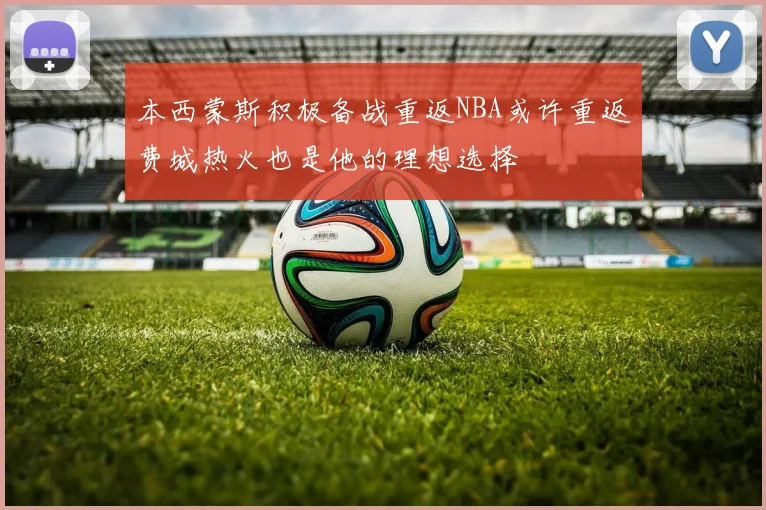 本西蒙斯积极备战重返NBA或许重返费城热火也是他的理想选择