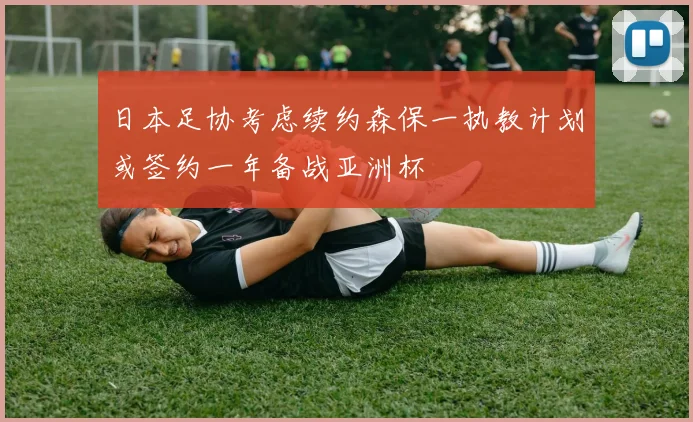 日本足协考虑续约森保一执教计划或签约一年备战亚洲杯