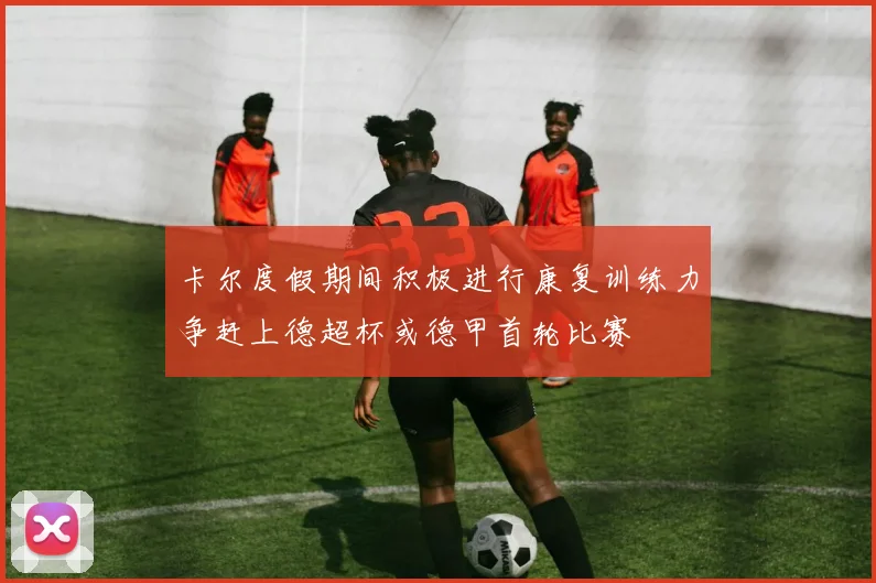 卡尔度假期间积极进行康复训练力争赶上德超杯或德甲首轮比赛