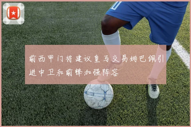 前西甲门将建议皇马交易姆巴佩引进中卫和前锋加强阵容