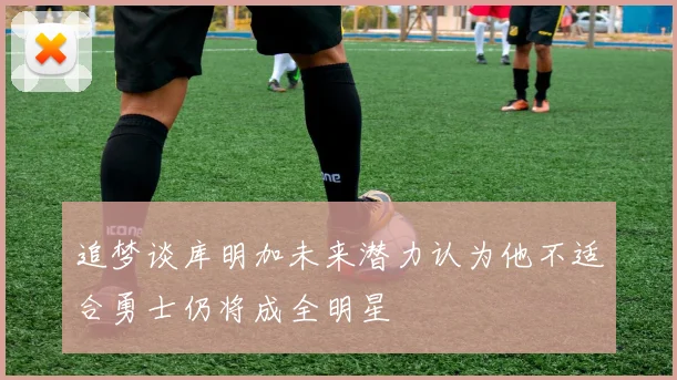追梦谈库明加未来潜力认为他不适合勇士仍将成全明星