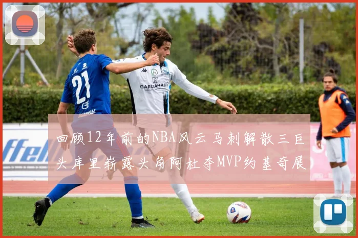 回顾12年前的NBA风云马刺解散三巨头库里崭露头角阿杜夺MVP约基奇展现天赋