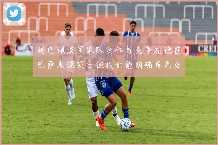 姆巴佩谈国家队合作与竞争孔德在巴萨表现突出但我们能明确角色分工