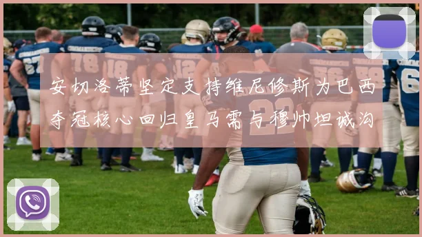 安切洛蒂坚定支持维尼修斯为巴西夺冠核心回归皇马需与穆帅坦诚沟通