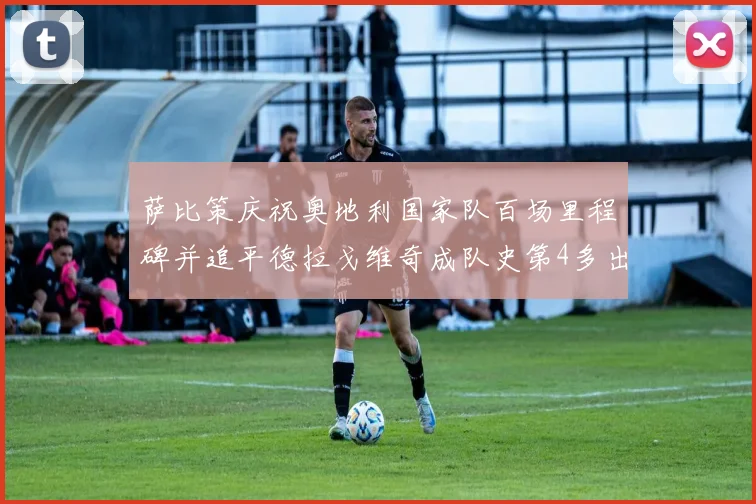 萨比策庆祝奥地利国家队百场里程碑并追平德拉戈维奇成队史第4多出场者