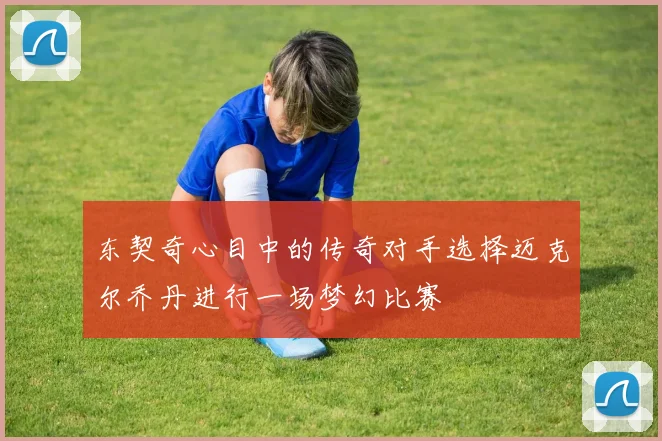 东契奇心目中的传奇对手选择迈克尔乔丹进行一场梦幻比赛
