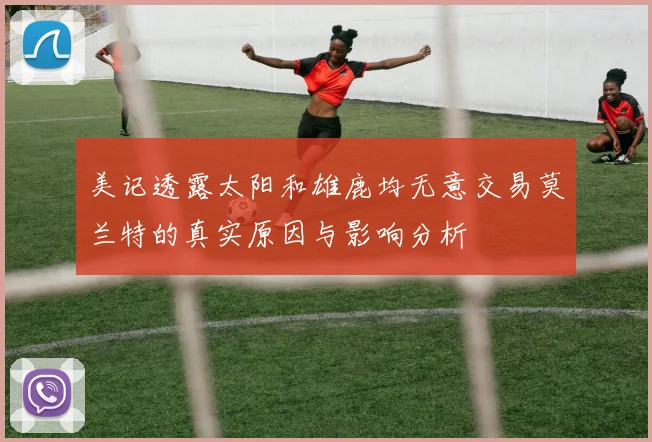 美记透露太阳和雄鹿均无意交易莫兰特的真实原因与影响分析