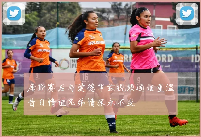 唐斯赛后与爱德华兹视频通话重温昔日情谊兄弟情深永不变