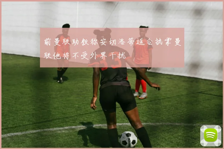 前曼联助教称安切洛蒂适合执掌曼联他将不受外界干扰