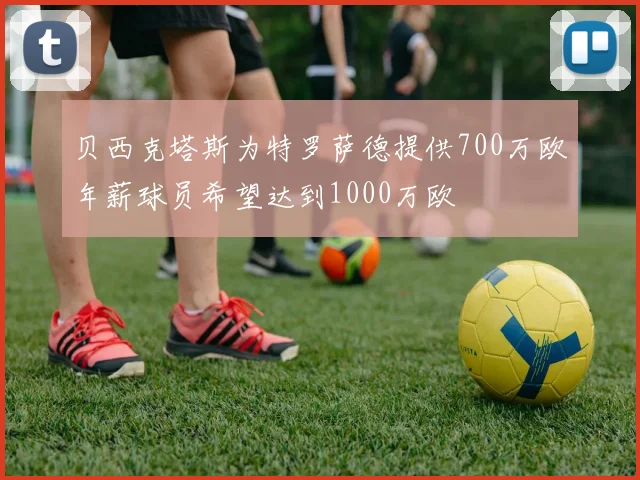 贝西克塔斯为特罗萨德提供700万欧年薪球员希望达到1000万欧