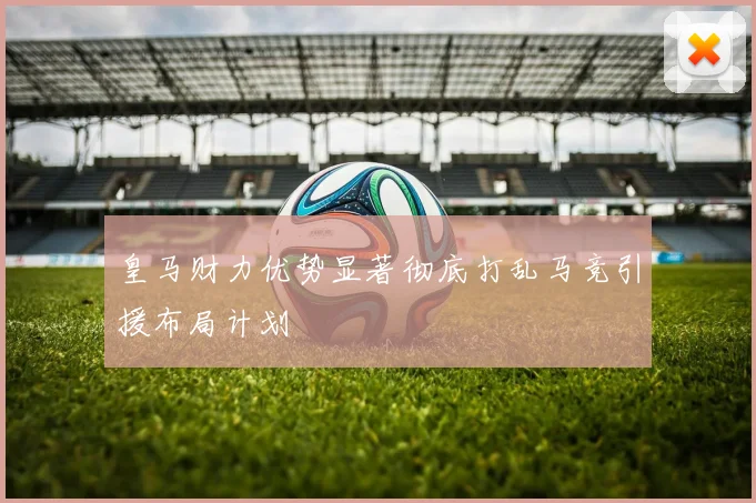皇马财力优势显著彻底打乱马竞引援布局计划